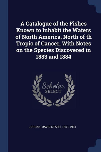 A Catalogue Of The Fishes Known To Inhabit The Waters Of North America, North Of Th Tropic Of Cancer, With Notes On The Species Discovered In 1883 And 1884