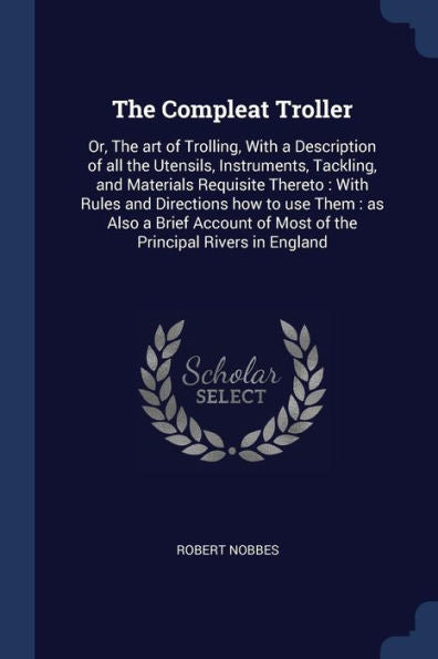 The Compleat Troller: Or, The Art Of Trolling, With A Description Of All The Utensils, Instruments, Tackling, And Materials Requisite Thereto: With ... Of Most Of The Principal Rivers In England