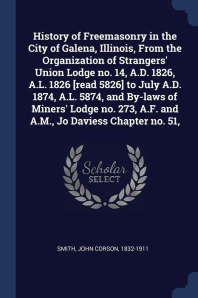 History Of Freemasonry In The City Of Galena, Illinois, From The Organization Of Strangers' Union Lodge No. 14, A.D. 1826, A.L. 1826 [Read 5826] To ... A.F. And A.M., Jo Daviess Chapter No. 51,