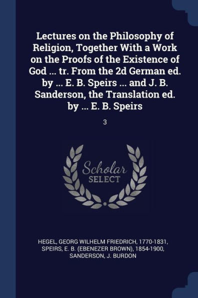 Lectures On The Philosophy Of Religion, Together With A Work On The Proofs Of The Existence Of God ... Tr. From The 2D German Ed. By ... E. B. Speirs ... The Translation Ed. By ... E. B. Speirs: 3