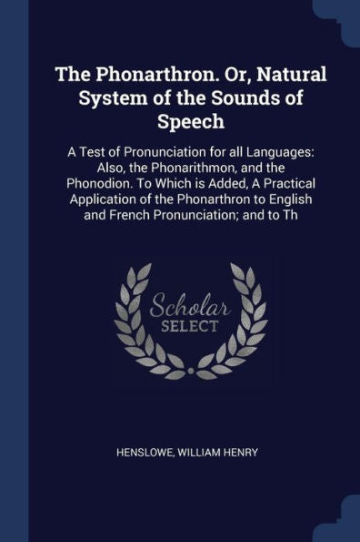 The Phonarthron. Or, Natural System Of The Sounds Of Speech: A Test Of Pronunciation For All Languages: Also, The Phonarithmon, And The Phonodion. To ... English And French Pronunciation; And To Th