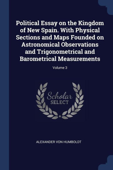 Political Essay On The Kingdom Of New Spain. With Physical Sections And Maps Founded On Astronomical Observations And Trigonometrical And Barometrical Measurements; Volume 3