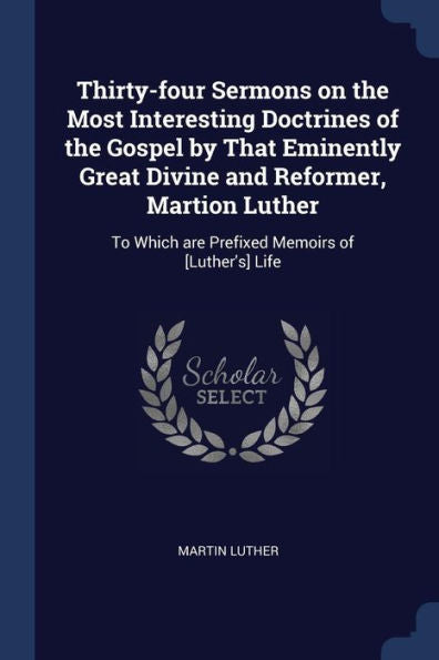 Thirty-Four Sermons On The Most Interesting Doctrines Of The Gospel By That Eminently Great Divine And Reformer, Martion Luther: To Which Are Prefixed Memoirs Of [Luther'S] Life