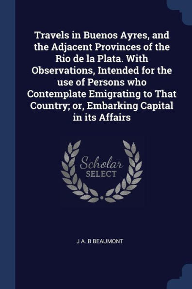 Travels In Buenos Ayres, And The Adjacent Provinces Of The Rio De La Plata. With Observations, Intended For The Use Of Persons Who Contemplate ... Country; Or, Embarking Capital In Its Affairs