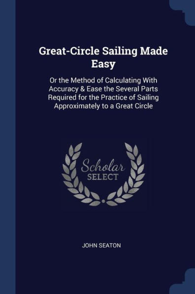 Great-Circle Sailing Made Easy: Or The Method Of Calculating With Accuracy & Ease The Several Parts Required For The Practice Of Sailing Approximately To A Great Circle