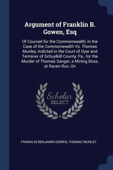 Argument Of Franklin B. Gowen, Esq: Of Counsel For The Commonwealth, In The Case Of The Commonwealth Vs. Thomas Munley, Indicted In The Court Of Oyer ... Sanger, A Mining Boss, At Raven Run, On