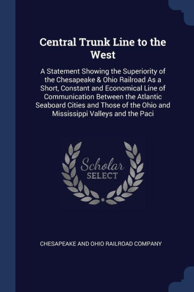 Central Trunk Line To The West: A Statement Showing The Superiority Of The Chesapeake & Ohio Railroad As A Short, Constant And Economical Line Of ... The Ohio And Mississippi Valleys And The Paci