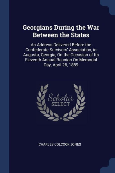 Georgians During The War Between The States: An Address Delivered Before The Confederate Survivors' Association, In Augusta, Georgia, On The Occasion ... Reunion On Memorial Day, April 26, 1889