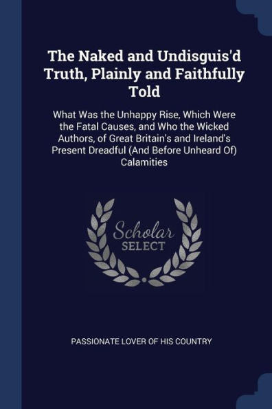 The Naked And Undisguis'D Truth, Plainly And Faithfully Told: What Was The Unhappy Rise, Which Were The Fatal Causes, And Who The Wicked Authors, Of ... Dreadful (And Before Unheard Of) Calamities