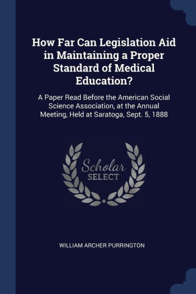 How Far Can Legislation Aid In Maintaining A Proper Standard Of Medical Education?: A Paper Read Before The American Social Science Association, At The Annual Meeting, Held At Saratoga, Sept. 5, 1888