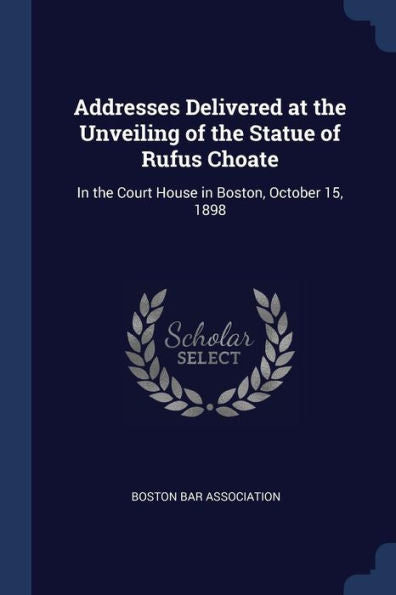 Addresses Delivered At The Unveiling Of The Statue Of Rufus Choate: In The Court House In Boston, October 15, 1898