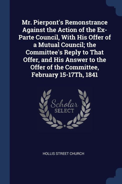 Mr. Pierpont'S Remonstrance Against The Action Of The Ex-Parte Council, With His Offer Of A Mutual Council; The Committee'S Reply To That Offer, And ... Of The Committee, February 15-17Th, 1841