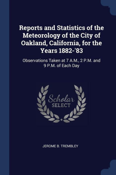 Reports And Statistics Of The Meteorology Of The City Of Oakland, California, For The Years 1882-'83: Observations Taken At 7 A.M., 2 P.M. And 9 P.M. Of Each Day