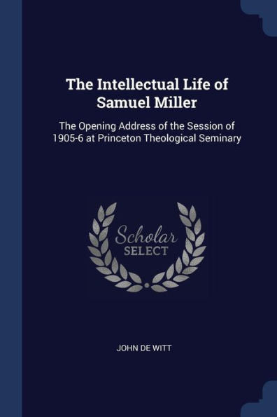 The Intellectual Life Of Samuel Miller: The Opening Address Of The Session Of 1905-6 At Princeton Theological Seminary