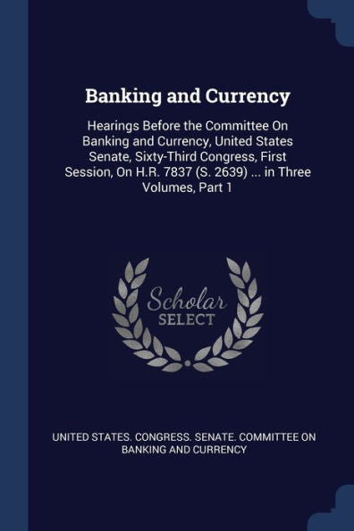 Banking And Currency: Hearings Before The Committee On Banking And Currency, United States Senate, Sixty-Third Congress, First Session, On H.R. 7837 (S. 2639) ... In Three Volumes, Part 1