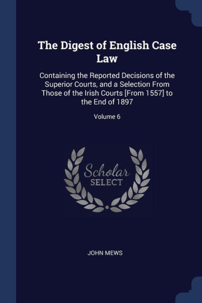 The Digest Of English Case Law: Containing The Reported Decisions Of The Superior Courts, And A Selection From Those Of The Irish Courts [From 1557] To The End Of 1897; Volume 6