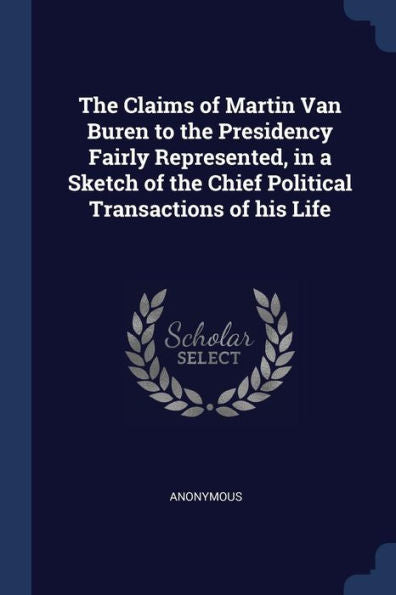 The Claims Of Martin Van Buren To The Presidency Fairly Represented, In A Sketch Of The Chief Political Transactions Of His Life
