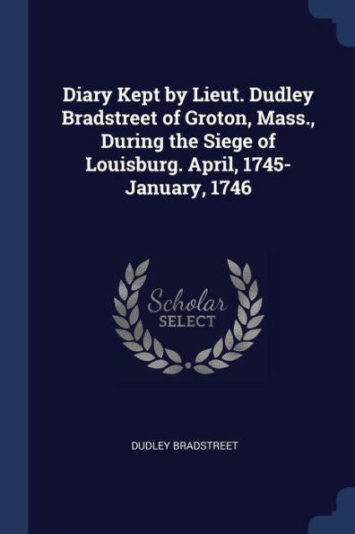 Diary Kept By Lieut. Dudley Bradstreet Of Groton, Mass., During The Siege Of Louisburg. April, 1745-January, 1746
