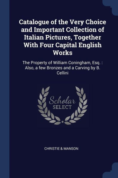 Catalogue Of The Very Choice And Important Collection Of Italian Pictures, Together With Four Capital English Works: The Property Of William ... A Few Bronzes And A Carving By B. Cellini