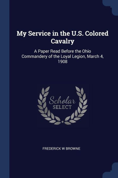 My Service In The U.S. Colored Cavalry: A Paper Read Before The Ohio Commandery Of The Loyal Legion, March 4, 1908