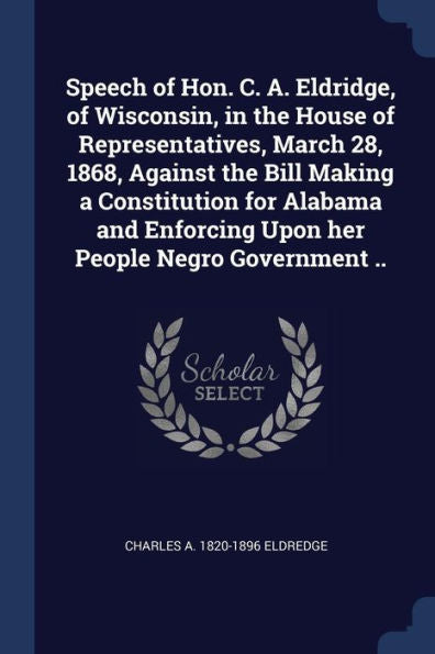 Speech Of Hon. C. A. Eldridge, Of Wisconsin, In The House Of Representatives, March 28, 1868, Against The Bill Making A Constitution For Alabama And Enforcing Upon Her People Negro Government ..