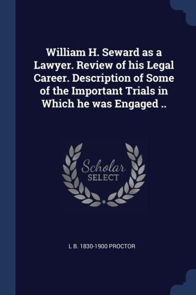 William H. Seward As A Lawyer. Review Of His Legal Career. Description Of Some Of The Important Trials In Which He Was Engaged ..