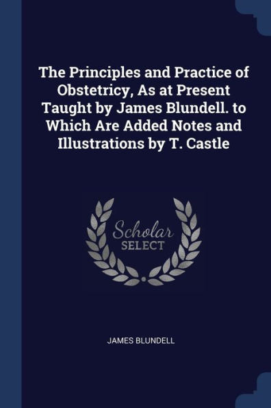 The Principles And Practice Of Obstetricy, As At Present Taught By James Blundell. To Which Are Added Notes And Illustrations By T. Castle