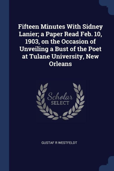 Fifteen Minutes With Sidney Lanier; A Paper Read Feb. 10, 1903, On The Occasion Of Unveiling A Bust Of The Poet At Tulane University, New Orleans