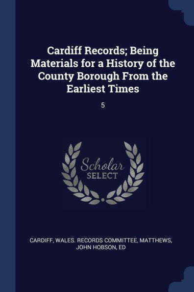 Cardiff Records; Being Materials For A History Of The County Borough From The Earliest Times: 5