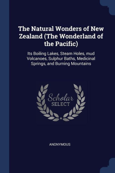 The Natural Wonders Of New Zealand (The Wonderland Of The Pacific): Its Boiling Lakes, Steam Holes, Mud Volcanoes, Sulphur Baths, Medicinal Springs, And Burning Mountains