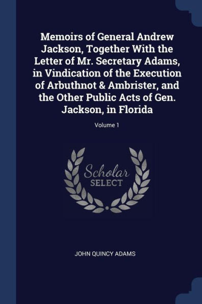 Memoirs Of General Andrew Jackson, Together With The Letter Of Mr. Secretary Adams, In Vindication Of The Execution Of Arbuthnot & Ambrister, And The ... Acts Of Gen. Jackson, In Florida; Volume 1
