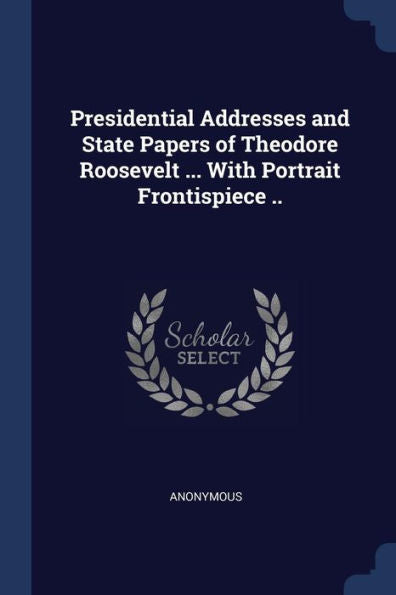 Presidential Addresses And State Papers Of Theodore Roosevelt ... With Portrait Frontispiece ..