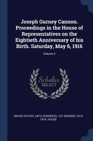 Joseph Gurney Cannon. Proceedings In The House Of Representatives On The Eightieth Anniversary Of His Birth. Saturday, May 6, 1916; Volume 2