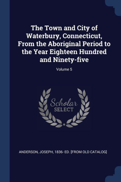 The Town And City Of Waterbury, Connecticut, From The Aboriginal Period To The Year Eighteen Hundred And Ninety-Five; Volume 5