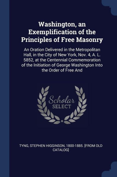 Washington, An Exemplification Of The Principles Of Free Masonry: An Oration Delivered In The Metropolitan Hall, In The City Of New York, Nov. 4, A. ... George Washington Into The Order Of Free And
