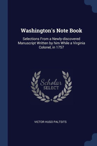 Washington'S Note Book: Selections From A Newly-Discovered Manuscript Written By Him While A Virginia Colonel, In 1757