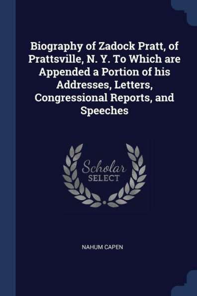 Biography Of Zadock Pratt, Of Prattsville, N. Y. To Which Are Appended A Portion Of His Addresses, Letters, Congressional Reports, And Speeches