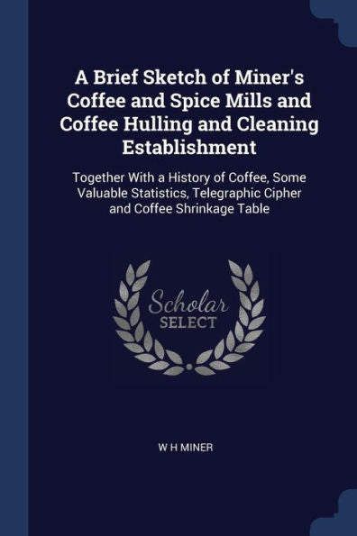 A Brief Sketch Of Miner'S Coffee And Spice Mills And Coffee Hulling And Cleaning Establishment: Together With A History Of Coffee, Some Valuable ... Telegraphic Cipher And Coffee Shrinkage Table