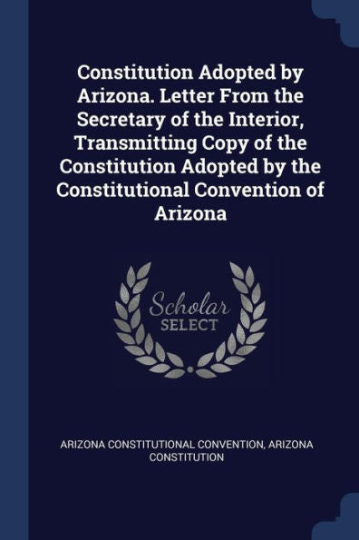 Constitution Adopted By Arizona. Letter From The Secretary Of The Interior, Transmitting Copy Of The Constitution Adopted By The Constitutional Convention Of Arizona