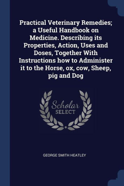 Practical Veterinary Remedies; A Useful Handbook On Medicine. Describing Its Properties, Action, Uses And Doses, Together With Instructions How To ... It To The Horse, Ox, Cow, Sheep, Pig And Dog