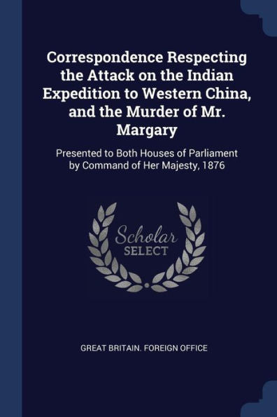 Correspondence Respecting The Attack On The Indian Expedition To Western China, And The Murder Of Mr. Margary: Presented To Both Houses Of Parliament By Command Of Her Majesty, 1876