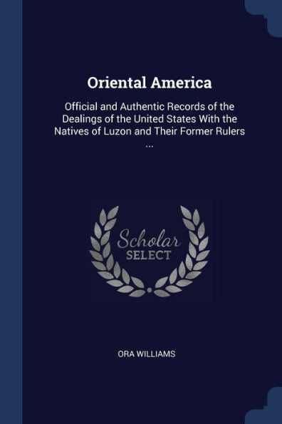 Oriental America: Official And Authentic Records Of The Dealings Of The United States With The Natives Of Luzon And Their Former Rulers ...