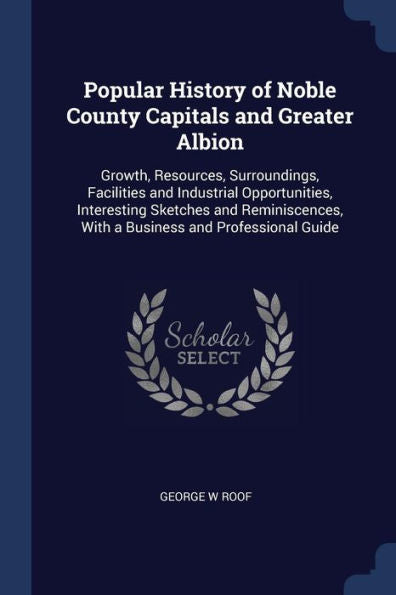 Popular History Of Noble County Capitals And Greater Albion: Growth, Resources, Surroundings, Facilities And Industrial Opportunities, Interesting ... With A Business And Professional Guide