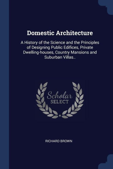 Domestic Architecture: A History Of The Science And The Principles Of Designing Public Edifices, Private Dwelling-Houses, Country Mansions And Suburban Villas..