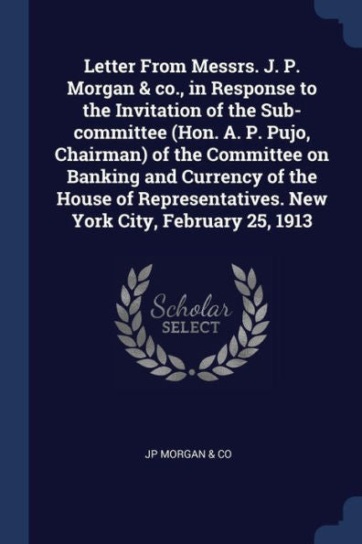 Letter From Messrs. J. P. Morgan & Co., In Response To The Invitation Of The Sub-Committee (Hon. A. P. Pujo, Chairman) Of The Committee On Banking And ... New York City, February 25, 1913