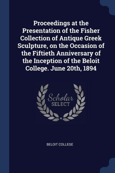 Proceedings At The Presentation Of The Fisher Collection Of Antique Greek Sculpture, On The Occasion Of The Fiftieth Anniversary Of The Inception Of The Beloit College. June 20Th, 1894