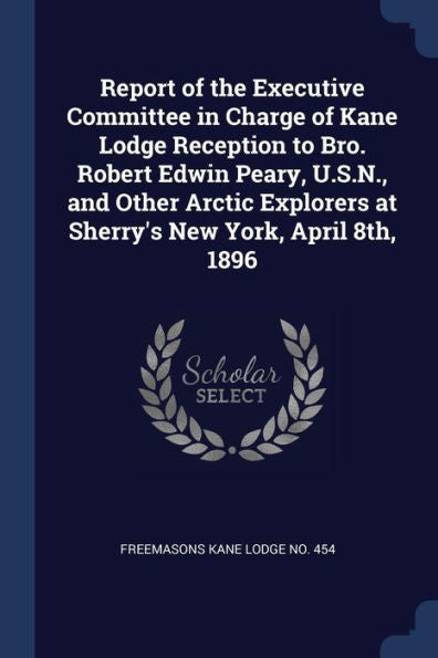 Report Of The Executive Committee In Charge Of Kane Lodge Reception To Bro. Robert Edwin Peary, U.S.N., And Other Arctic Explorers At Sherry'S New York, April 8Th, 1896
