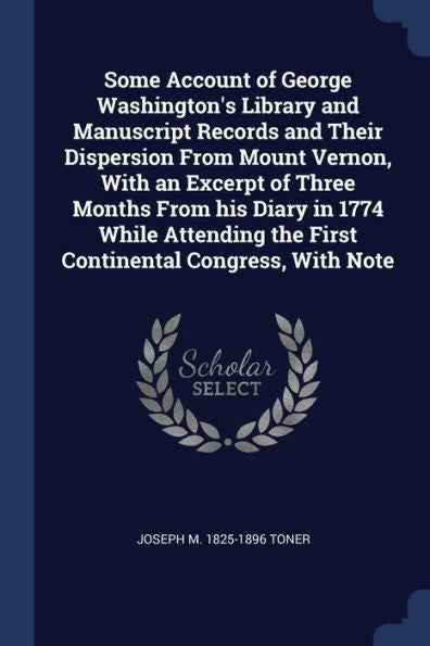 Some Account Of George Washington'S Library And Manuscript Records And Their Dispersion From Mount Vernon, With An Excerpt Of Three Months From His ... The First Continental Congress, With Note