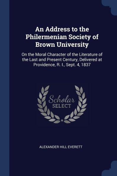 An Address To The Philermenian Society Of Brown University: On The Moral Character Of The Literature Of The Last And Present Century, Delivered At Providence, R. I., Sept. 4, 1837