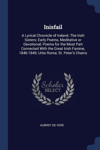 Inisfail: A Lyrical Chronicle Of Ireland. The Irish Sisters; Early Poems, Meditative Or Devotional; Poems For The Most Part Connected With The Great ... 1846-1849; Urbs Roma; St. Peter'S Chains